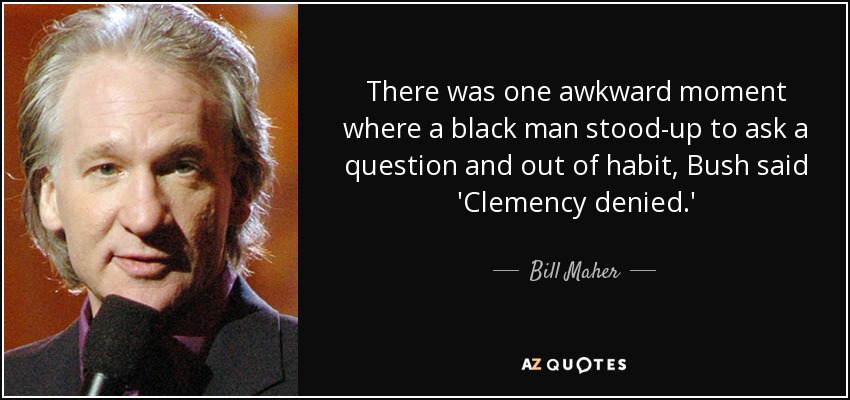 There was one awkward moment where a black man stood-up to ask a question and out of habit, Bush said 'Clemency denied.' - Bill Maher