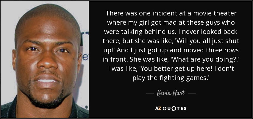 There was one incident at a movie theater where my girl got mad at these guys who were talking behind us. I never looked back there, but she was like, 'Will you all just shut up!' And I just got up and moved three rows in front. She was like, 'What are you doing?!' I was like, 'You better get up here! I don't play the fighting games.' - Kevin Hart