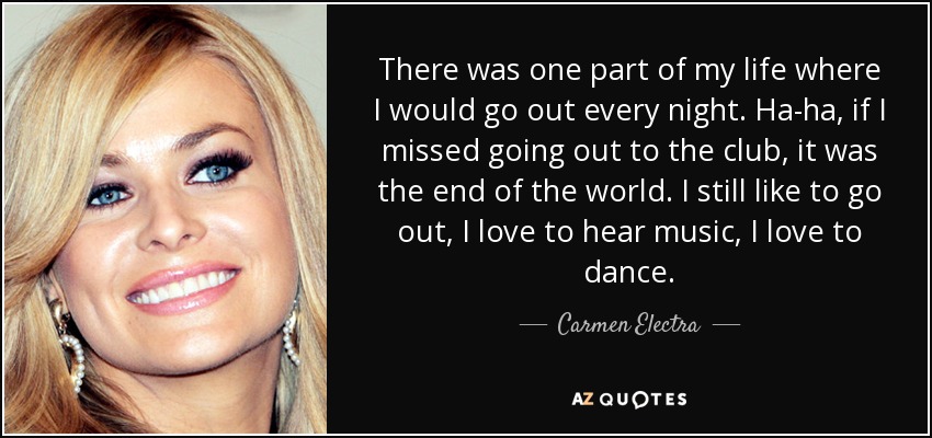 There was one part of my life where I would go out every night. Ha-ha, if I missed going out to the club, it was the end of the world. I still like to go out, I love to hear music, I love to dance. - Carmen Electra