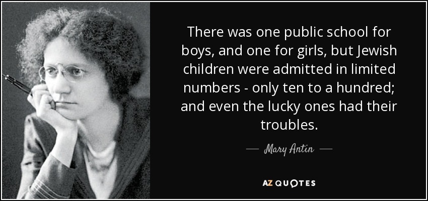 There was one public school for boys, and one for girls, but Jewish children were admitted in limited numbers - only ten to a hundred; and even the lucky ones had their troubles. - Mary Antin