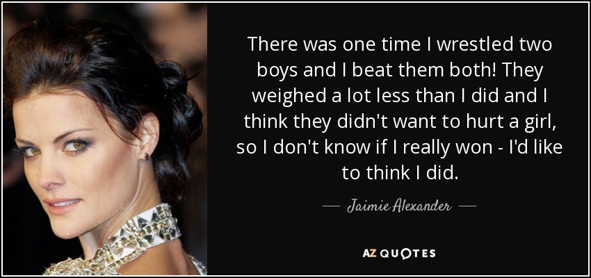 There was one time I wrestled two boys and I beat them both! They weighed a lot less than I did and I think they didn't want to hurt a girl, so I don't know if I really won - I'd like to think I did. - Jaimie Alexander