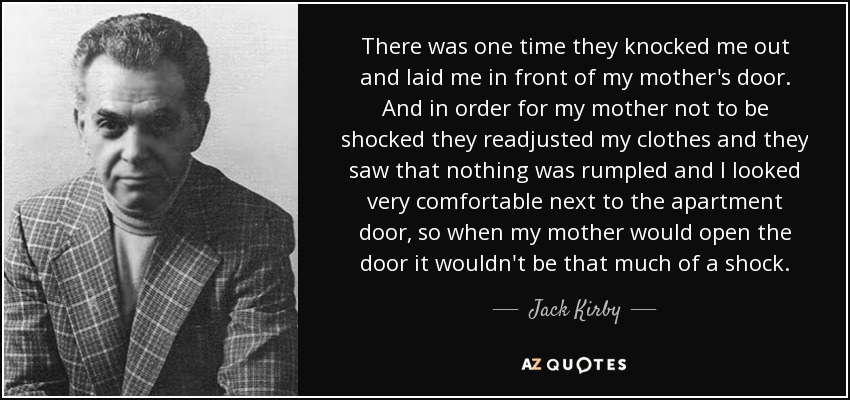 There was one time they knocked me out and laid me in front of my mother's door. And in order for my mother not to be shocked they readjusted my clothes and they saw that nothing was rumpled and I looked very comfortable next to the apartment door, so when my mother would open the door it wouldn't be that much of a shock. - Jack Kirby