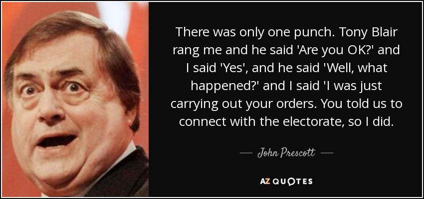 There was only one punch. Tony Blair rang me and he said 'Are you OK?' and I said 'Yes', and he said 'Well, what happened?' and I said 'I was just carrying out your orders. You told us to connect with the electorate, so I did. - John Prescott