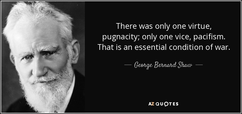 There was only one virtue, pugnacity; only one vice, pacifism. That is an essential condition of war. - George Bernard Shaw