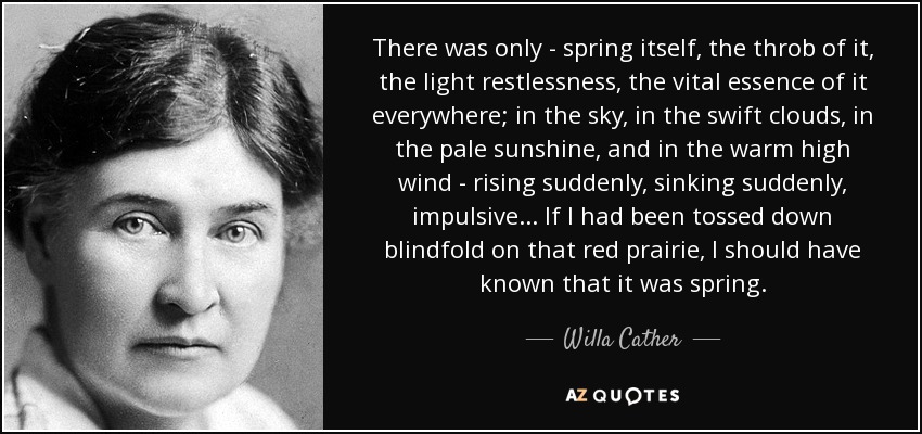 There was only - spring itself, the throb of it, the light restlessness, the vital essence of it everywhere; in the sky, in the swift clouds, in the pale sunshine, and in the warm high wind - rising suddenly, sinking suddenly, impulsive ... If I had been tossed down blindfold on that red prairie, I should have known that it was spring. - Willa Cather