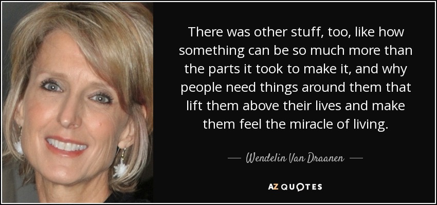 There was other stuff, too, like how something can be so much more than the parts it took to make it, and why people need things around them that lift them above their lives and make them feel the miracle of living. - Wendelin Van Draanen