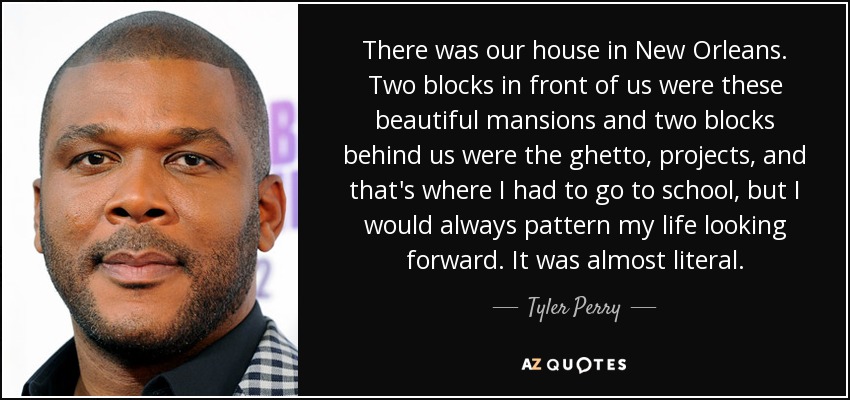 There was our house in New Orleans. Two blocks in front of us were these beautiful mansions and two blocks behind us were the ghetto, projects, and that's where I had to go to school, but I would always pattern my life looking forward. It was almost literal. - Tyler Perry