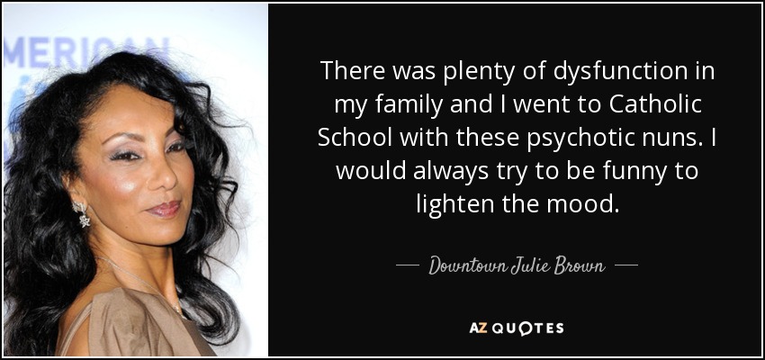 There was plenty of dysfunction in my family and I went to Catholic School with these psychotic nuns. I would always try to be funny to lighten the mood. - Downtown Julie Brown