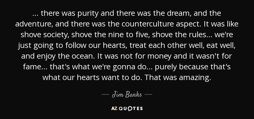 ... there was purity and there was the dream, and the adventure, and there was the counterculture aspect. It was like shove society, shove the nine to five, shove the rules ... we're just going to follow our hearts, treat each other well, eat well, and enjoy the ocean. It was not for money and it wasn't for fame ... that's what we're gonna do ... purely because that's what our hearts want to do. That was amazing. - Jim Banks