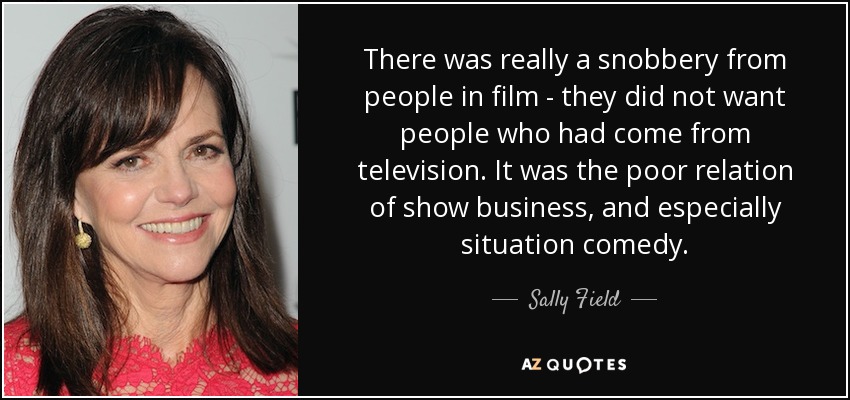 There was really a snobbery from people in film - they did not want people who had come from television. It was the poor relation of show business, and especially situation comedy. - Sally Field