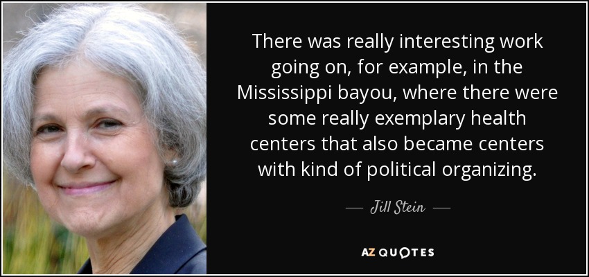 There was really interesting work going on, for example, in the Mississippi bayou, where there were some really exemplary health centers that also became centers with kind of political organizing. - Jill Stein