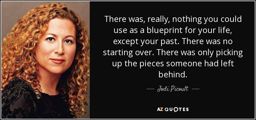 There was, really, nothing you could use as a blueprint for your life, except your past. There was no starting over. There was only picking up the pieces someone had left behind. - Jodi Picoult