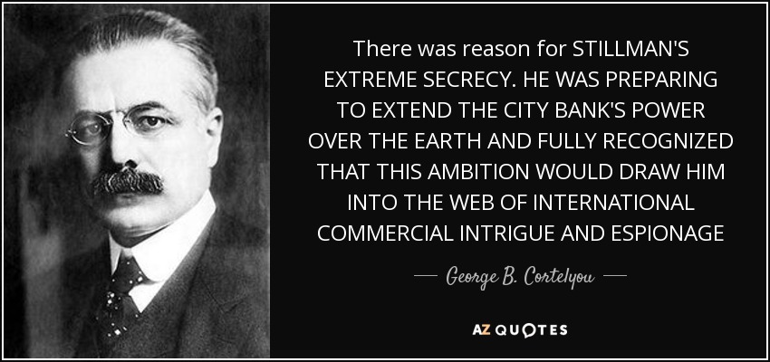 There was reason for STILLMAN'S EXTREME SECRECY. HE WAS PREPARING TO EXTEND THE CITY BANK'S POWER OVER THE EARTH AND FULLY RECOGNIZED THAT THIS AMBITION WOULD DRAW HIM INTO THE WEB OF INTERNATIONAL COMMERCIAL INTRIGUE AND ESPIONAGE - George B. Cortelyou