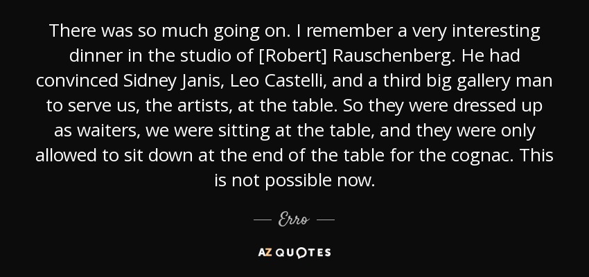There was so much going on. I remember a very interesting dinner in the studio of [Robert] Rauschenberg. He had convinced Sidney Janis, Leo Castelli, and a third big gallery man to serve us, the artists, at the table. So they were dressed up as waiters, we were sitting at the table, and they were only allowed to sit down at the end of the table for the cognac. This is not possible now. - Erro