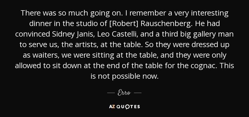 There was so much going on. I remember a very interesting dinner in the studio of [Robert] Rauschenberg. He had convinced Sidney Janis, Leo Castelli, and a third big gallery man to serve us, the artists, at the table. So they were dressed up as waiters, we were sitting at the table, and they were only allowed to sit down at the end of the table for the cognac. This is not possible now. - Erro