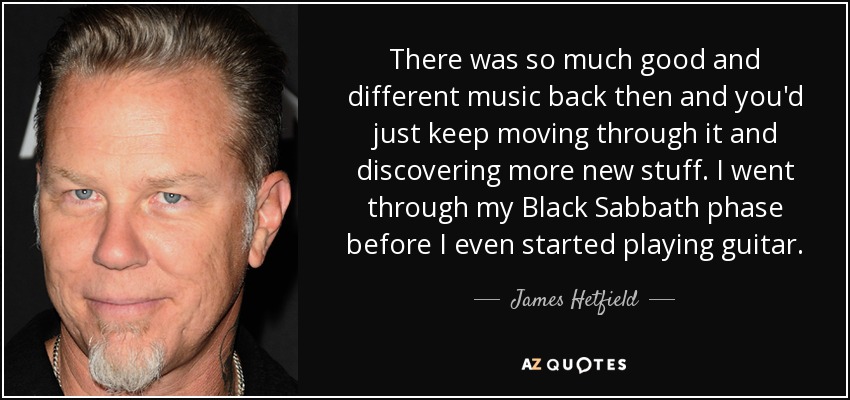 There was so much good and different music back then and you'd just keep moving through it and discovering more new stuff. I went through my Black Sabbath phase before I even started playing guitar. - James Hetfield