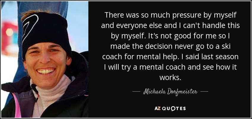 There was so much pressure by myself and everyone else and I can't handle this by myself. It's not good for me so I made the decision never go to a ski coach for mental help. I said last season I will try a mental coach and see how it works. - Michaela Dorfmeister