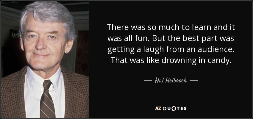 There was so much to learn and it was all fun. But the best part was getting a laugh from an audience. That was like drowning in candy. - Hal Holbrook