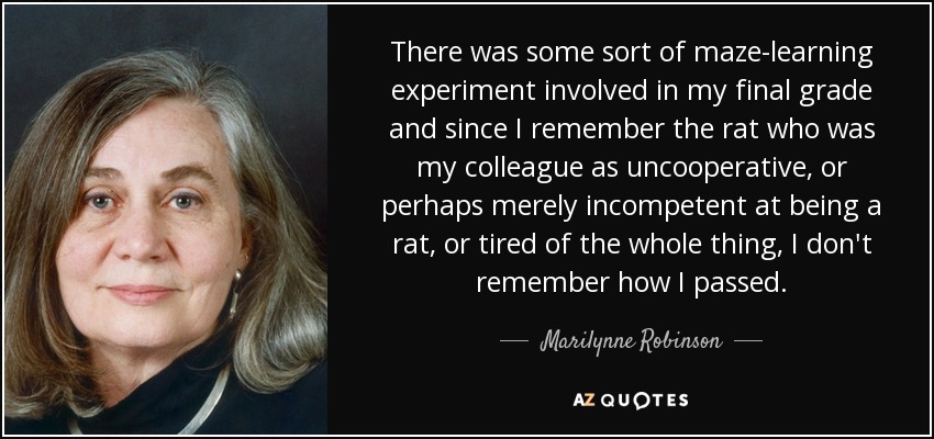 There was some sort of maze-learning experiment involved in my final grade and since I remember the rat who was my colleague as uncooperative, or perhaps merely incompetent at being a rat, or tired of the whole thing, I don't remember how I passed. - Marilynne Robinson