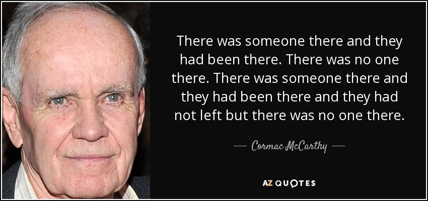 There was someone there and they had been there. There was no one there. There was someone there and they had been there and they had not left but there was no one there. - Cormac McCarthy