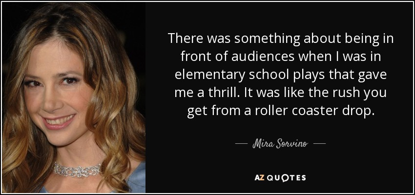 There was something about being in front of audiences when I was in elementary school plays that gave me a thrill. It was like the rush you get from a roller coaster drop. - Mira Sorvino