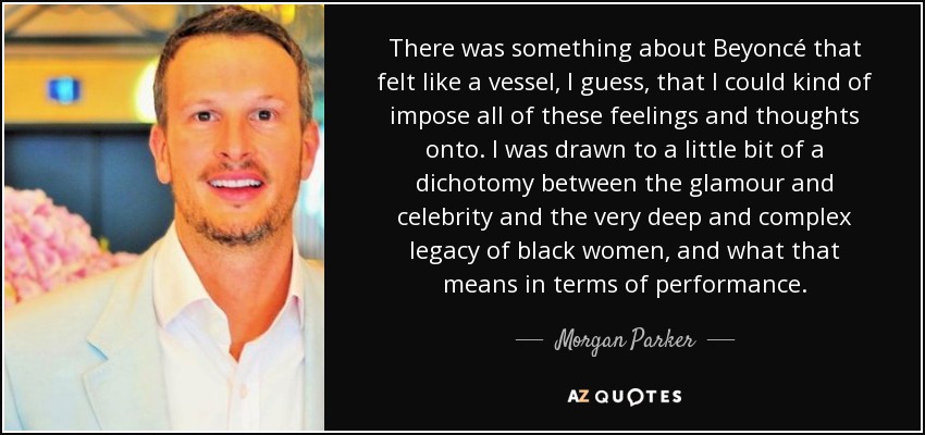 There was something about Beyoncé that felt like a vessel, I guess, that I could kind of impose all of these feelings and thoughts onto. I was drawn to a little bit of a dichotomy between the glamour and celebrity and the very deep and complex legacy of black women, and what that means in terms of performance. - Morgan Parker