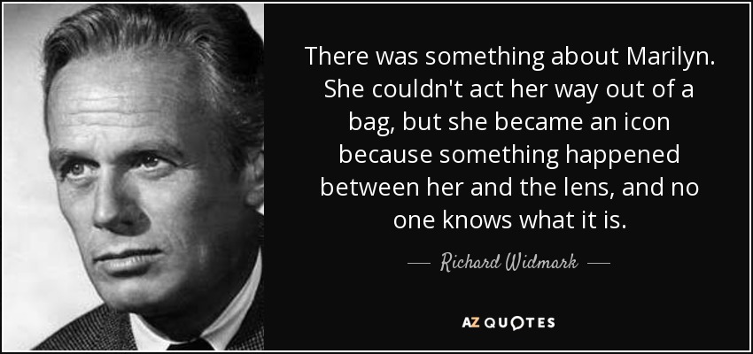 There was something about Marilyn. She couldn't act her way out of a bag, but she became an icon because something happened between her and the lens, and no one knows what it is. - Richard Widmark
