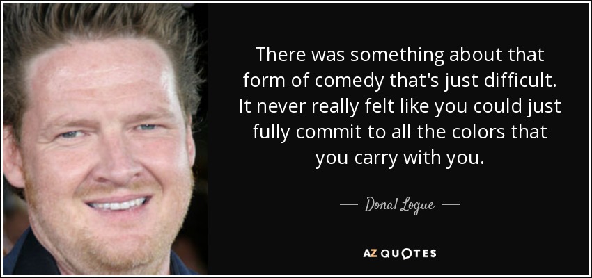 There was something about that form of comedy that's just difficult. It never really felt like you could just fully commit to all the colors that you carry with you. - Donal Logue
