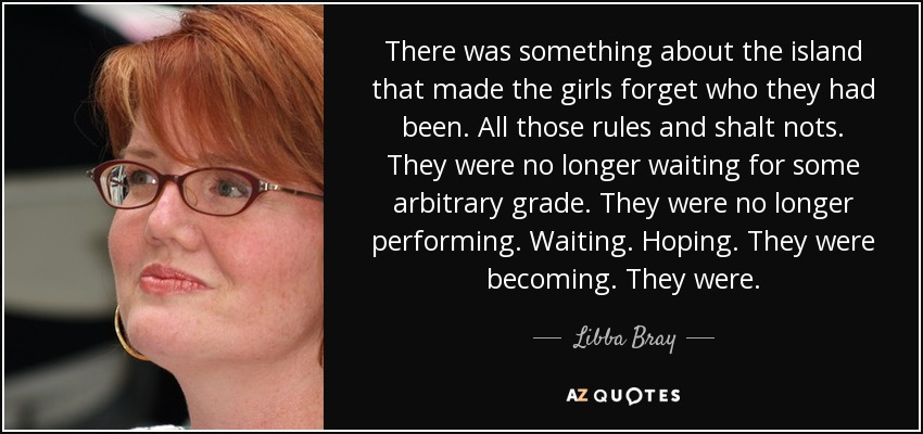 There was something about the island that made the girls forget who they had been. All those rules and shalt nots. They were no longer waiting for some arbitrary grade. They were no longer performing. Waiting. Hoping. They were becoming. They were. - Libba Bray