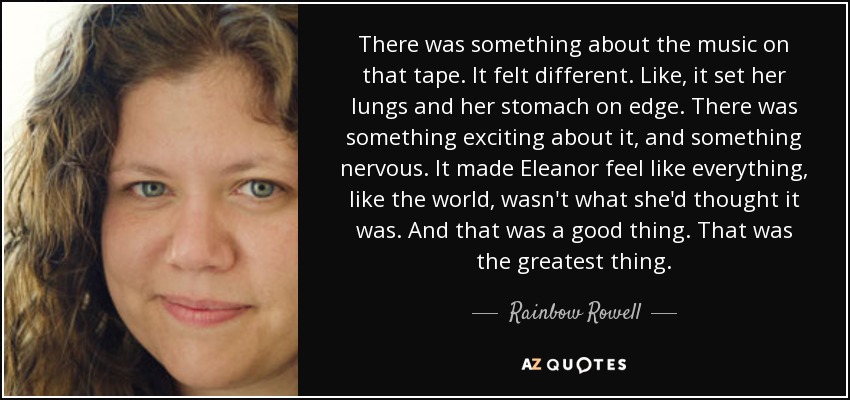 There was something about the music on that tape. It felt different. Like, it set her lungs and her stomach on edge. There was something exciting about it, and something nervous. It made Eleanor feel like everything, like the world, wasn't what she'd thought it was. And that was a good thing. That was the greatest thing. - Rainbow Rowell