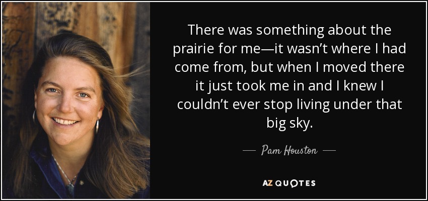 There was something about the prairie for me—it wasn’t where I had come from, but when I moved there it just took me in and I knew I couldn’t ever stop living under that big sky. - Pam Houston