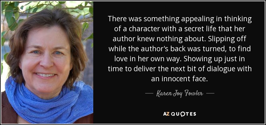 There was something appealing in thinking of a character with a secret life that her author knew nothing about. Slipping off while the author's back was turned, to find love in her own way. Showing up just in time to deliver the next bit of dialogue with an innocent face. - Karen Joy Fowler