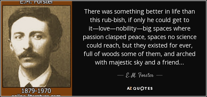 There was something better in life than this rub­bish, if only he could get to it—love—nobility—big spaces where passion clasped peace, spaces no science could reach, but they existed for ever, full of woods some of them, and arched with majestic sky and a friend. . . - E. M. Forster