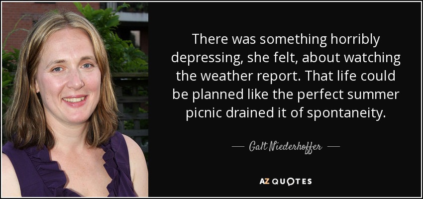 There was something horribly depressing, she felt, about watching the weather report. That life could be planned like the perfect summer picnic drained it of spontaneity. - Galt Niederhoffer