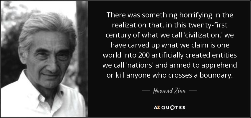 There was something horrifying in the realization that, in this twenty-first century of what we call 'civilization,' we have carved up what we claim is one world into 200 artificially created entities we call 'nations' and armed to apprehend or kill anyone who crosses a boundary. - Howard Zinn