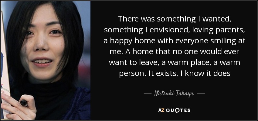 There was something I wanted, something I envisioned, loving parents, a happy home with everyone smiling at me. A home that no one would ever want to leave, a warm place , a warm person. It exists, I know it does - Natsuki Takaya