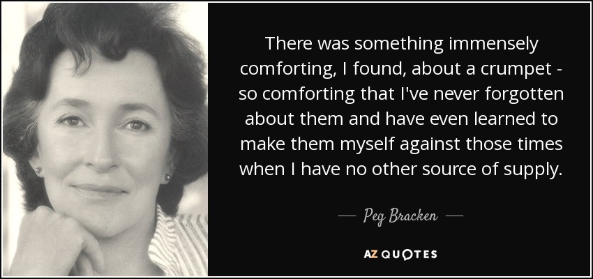 There was something immensely comforting, I found, about a crumpet - so comforting that I've never forgotten about them and have even learned to make them myself against those times when I have no other source of supply. - Peg Bracken