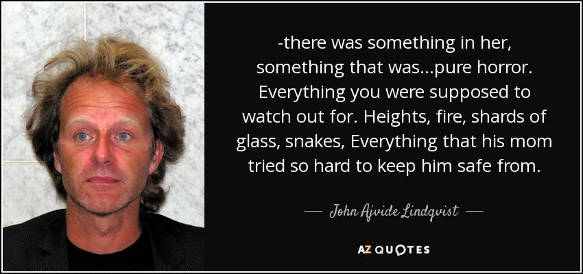 -there was something in her, something that was...pure horror. Everything you were supposed to watch out for. Heights, fire, shards of glass, snakes, Everything that his mom tried so hard to keep him safe from. - John Ajvide Lindqvist