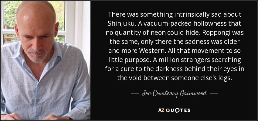 There was something intrinsically sad about Shinjuku. A vacuum-packed hollowness that no quantity of neon could hide. Roppongi was the same, only there the sadness was older and more Western. All that movement to so little purpose. A million strangers searching for a cure to the darkness behind their eyes in the void between someone else's legs. - Jon Courtenay Grimwood