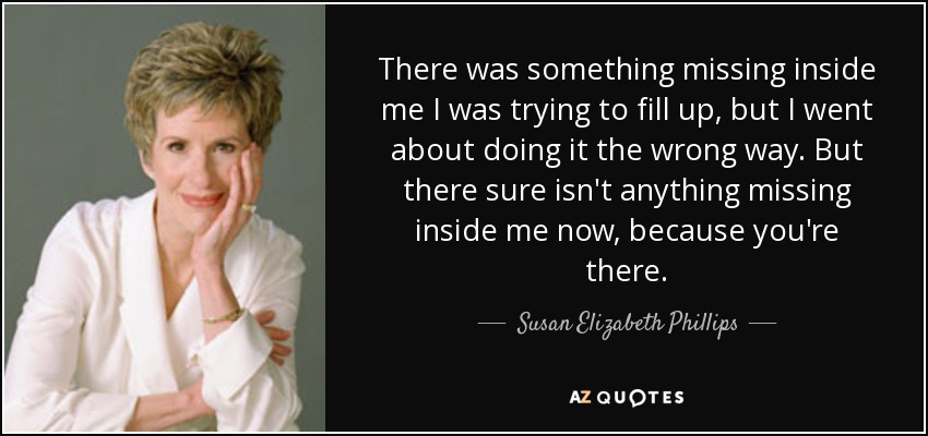 There was something missing inside me I was trying to fill up, but I went about doing it the wrong way. But there sure isn't anything missing inside me now, because you're there. - Susan Elizabeth Phillips