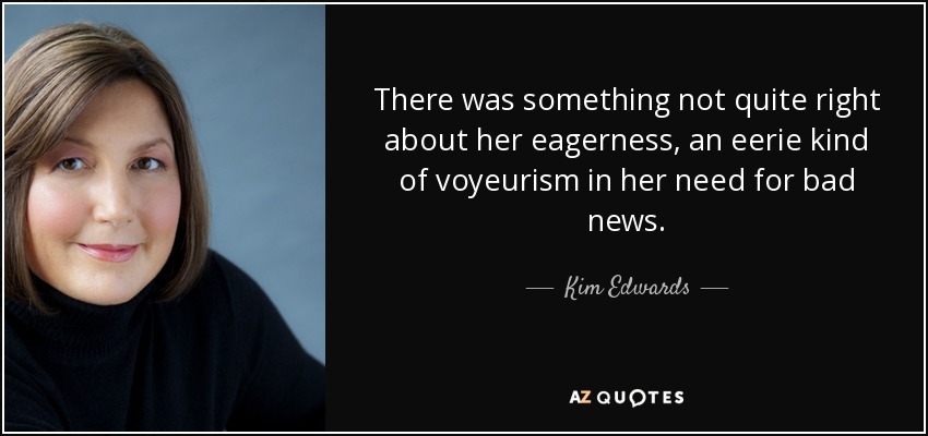 There was something not quite right about her eagerness, an eerie kind of voyeurism in her need for bad news. - Kim Edwards