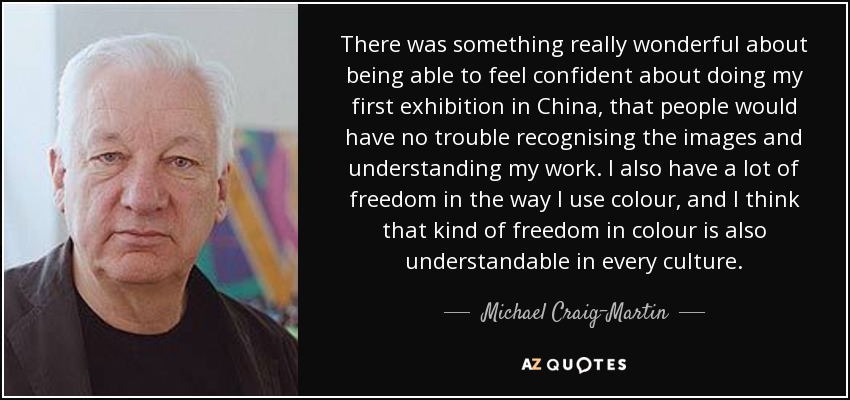 There was something really wonderful about being able to feel confident about doing my first exhibition in China, that people would have no trouble recognising the images and understanding my work. I also have a lot of freedom in the way I use colour, and I think that kind of freedom in colour is also understandable in every culture. - Michael Craig-Martin