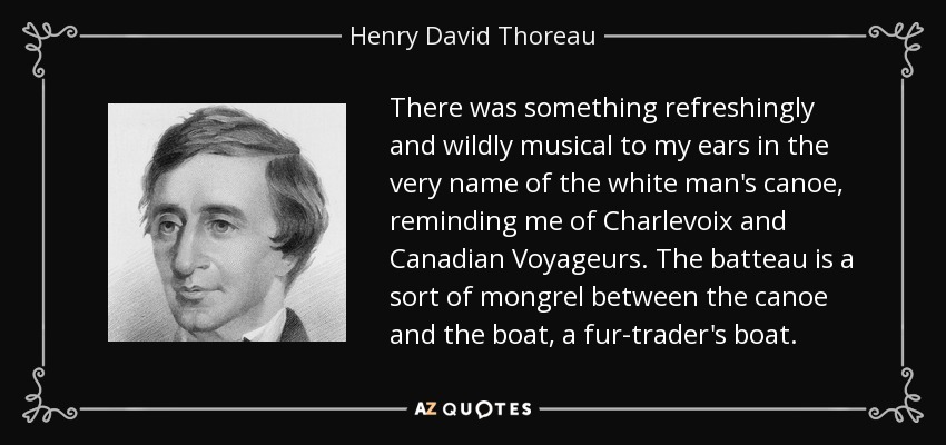 There was something refreshingly and wildly musical to my ears in the very name of the white man's canoe, reminding me of Charlevoix and Canadian Voyageurs. The batteau is a sort of mongrel between the canoe and the boat, a fur-trader's boat. - Henry David Thoreau