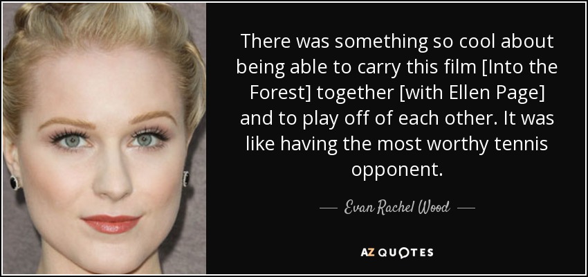 There was something so cool about being able to carry this film [Into the Forest] together [with Ellen Page] and to play off of each other. It was like having the most worthy tennis opponent. - Evan Rachel Wood