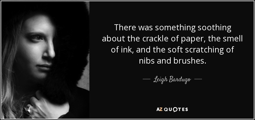 There was something soothing about the crackle of paper, the smell of ink, and the soft scratching of nibs and brushes. - Leigh Bardugo