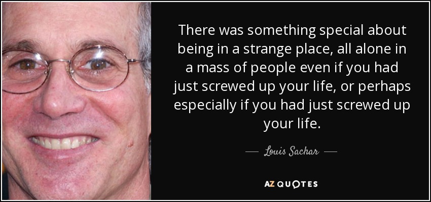 There was something special about being in a strange place, all alone in a mass of people even if you had just screwed up your life, or perhaps especially if you had just screwed up your life. - Louis Sachar