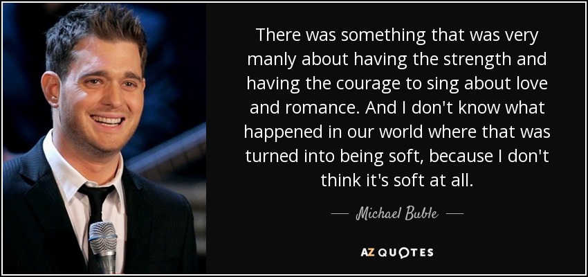 There was something that was very manly about having the strength and having the courage to sing about love and romance. And I don't know what happened in our world where that was turned into being soft, because I don't think it's soft at all. - Michael Buble