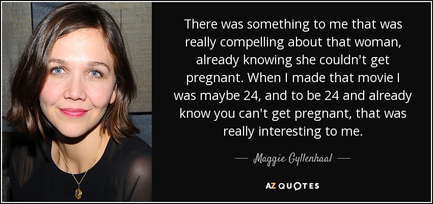 There was something to me that was really compelling about that woman, already knowing she couldn't get pregnant. When I made that movie I was maybe 24, and to be 24 and already know you can't get pregnant, that was really interesting to me. - Maggie Gyllenhaal