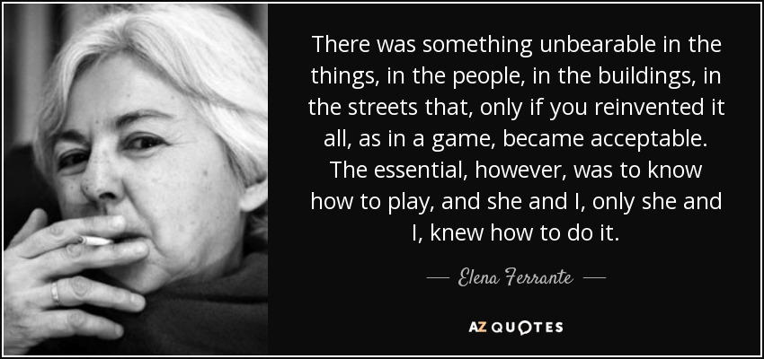 There was something unbearable in the things, in the people, in the buildings, in the streets that, only if you reinvented it all, as in a game, became acceptable. The essential, however, was to know how to play, and she and I, only she and I, knew how to do it. - Elena Ferrante