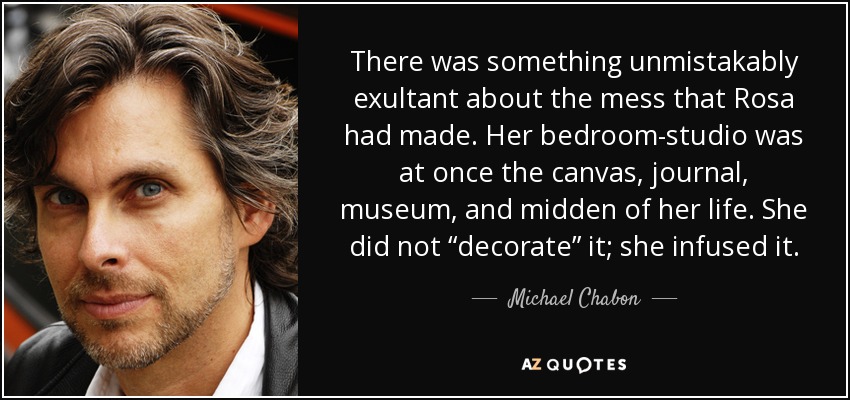 There was something unmistakably exultant about the mess that Rosa had made. Her bedroom-studio was at once the canvas, journal, museum, and midden of her life. She did not “decorate” it; she infused it. - Michael Chabon